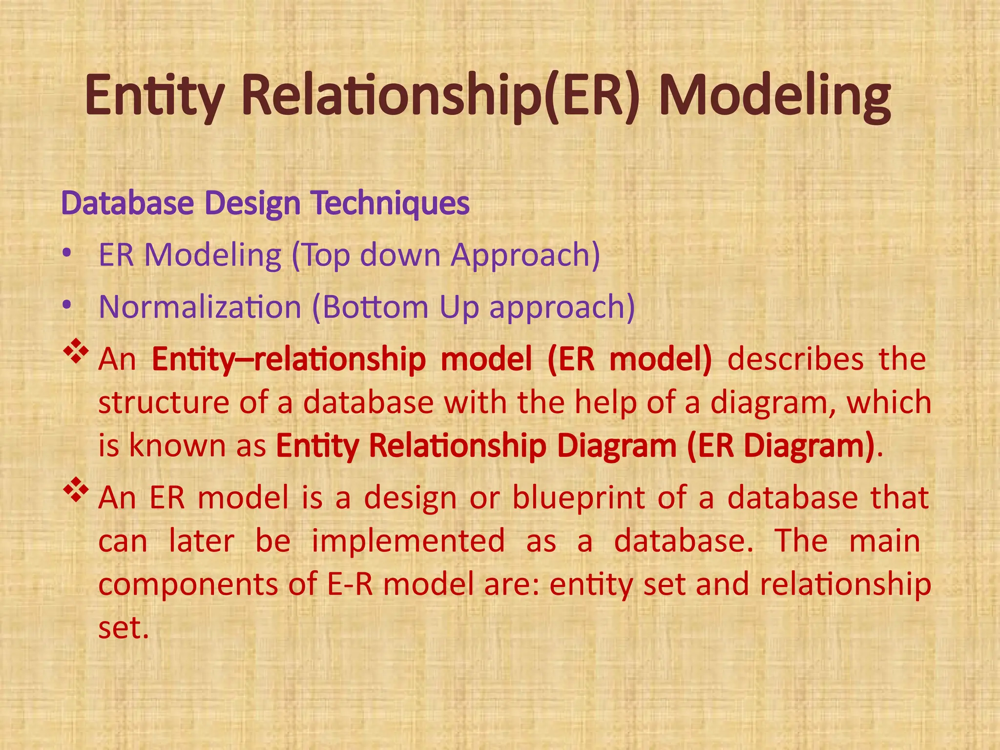 Entity Relationship(ER) Modeling
Database Design Techniques
• ER Modeling (Top down Approach)
• Normalization (Bottom Up approach)
An Entity–relationship model (ER model) describes the
structure of a database with the help of a diagram, which
is known as Entity Relationship Diagram (ER Diagram).
An ER model is a design or blueprint of a database that
can later be implemented as a database. The main
components of E-R model are: entity set and relationship
set.
 