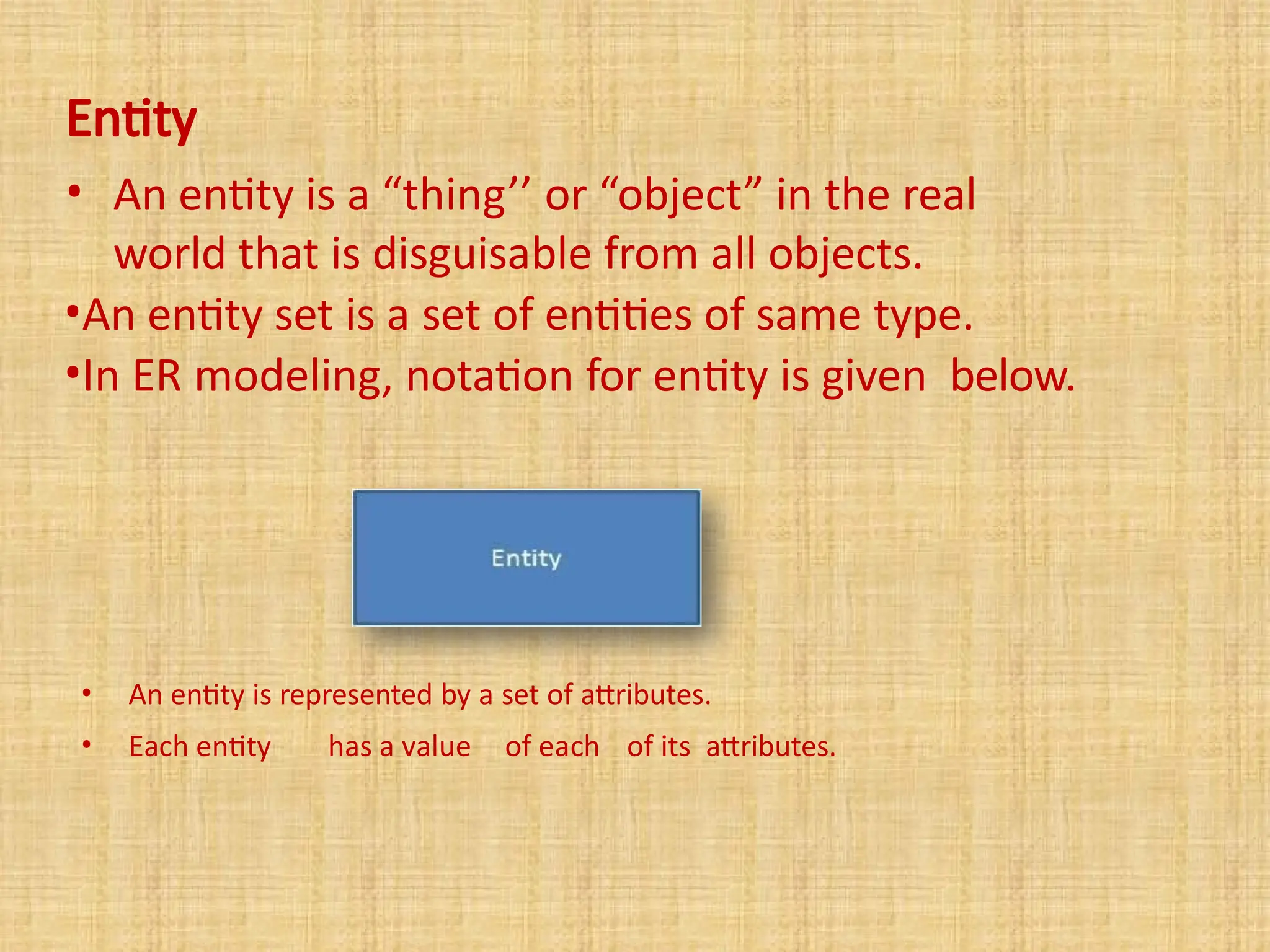 Entity
• An entity is a “thing’’ or “object” in the real
world that is disguisable from all objects.
•An entity set is a set of entities of same type.
•In ER modeling, notation for entity is given below.
• An entity is represented by a set of attributes.
• Each entity has a value of each of its attributes.
 