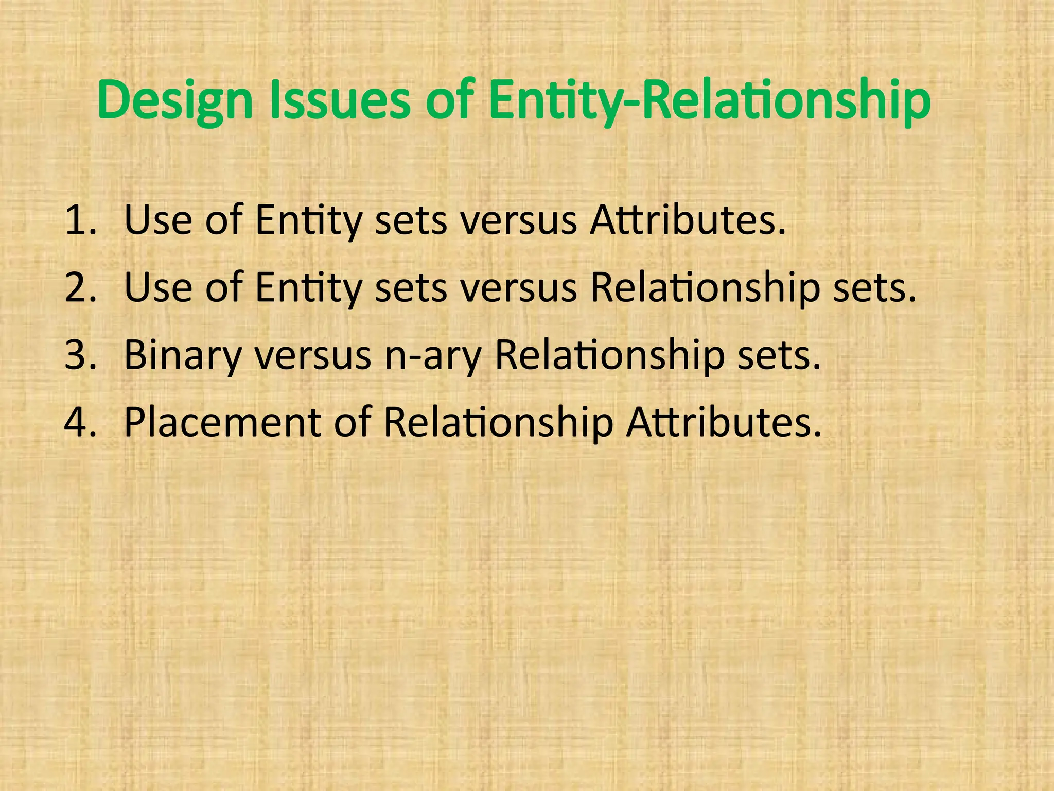 Design Issues of Entity-Relationship
1. Use of Entity sets versus Attributes.
2. Use of Entity sets versus Relationship sets.
3. Binary versus n-ary Relationship sets.
4. Placement of Relationship Attributes.
 