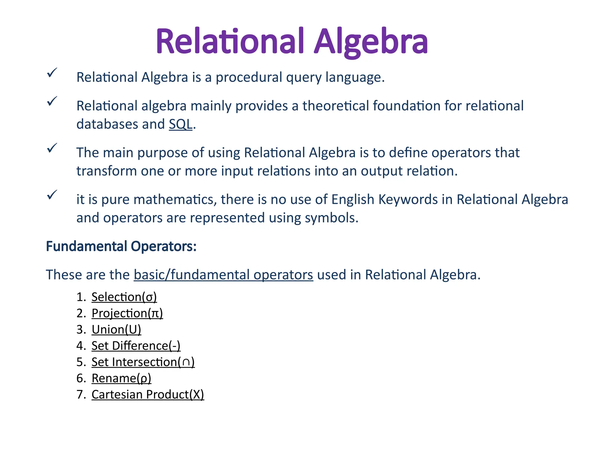 Relational Algebra
 Relational Algebra is a procedural query language.
 Relational algebra mainly provides a theoretical foundation for relational
databases and SQL.
 The main purpose of using Relational Algebra is to define operators that
transform one or more input relations into an output relation.
 it is pure mathematics, there is no use of English Keywords in Relational Algebra
and operators are represented using symbols.
Fundamental Operators:
These are the basic/fundamental operators used in Relational Algebra.
1. Selection(σ)
2. Projection(π)
3. Union(U)
4. Set Difference(-)
5. Set Intersection(∩)
6. Rename(ρ)
7. Cartesian Product(X)
 