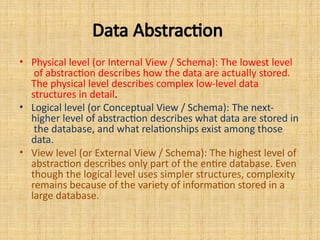 Data Abstraction
• Physical level (or Internal View / Schema): The lowest level
of abstraction describes how the data are actually stored.
The physical level describes complex low-level data
structures in detail.
• Logical level (or Conceptual View / Schema): The next-
higher level of abstraction describes what data are stored in
the database, and what relationships exist among those
data.
• View level (or External View / Schema): The highest level of
abstraction describes only part of the entire database. Even
though the logical level uses simpler structures, complexity
remains because of the variety of information stored in a
large database.
 