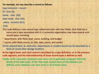 For example, we may describe a record as follows:
type instructor = record
ID : char (5);
name : char (20);
dept name : char (20);
salary : numeric (8,2);
end;
This code defines a new record type called instructor with four fields. Each field has a
name and a type associated with it. A university organization may have several such
record types, including
• department, with fields dept_name, building, and budget
• course, with fields course_id, title, dept_name, and credits
At the physical level, an instructor, department, or student record can be described as a
block of consecutive storage locations.
At the logical level, each such record is described by a type definition, as in the previous
code segment, and the interrelationship of these record types is defined as well.
Finally, at the view level, computer users see a set of application programs that hide
details of the data types. At the view level, several views of the database are
defined, and a database user sees some or all of these views.
 