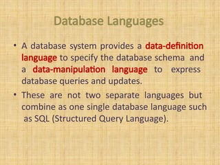 Database Languages
• A database system provides a data-definition
language to specify the database schema and
a data-manipulation language to express
database queries and updates.
• These are not two separate languages but
combine as one single database language such
as SQL (Structured Query Language).
 