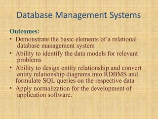 Database Management Systems
Outcomes:
• Demonstrate the basic elements of a relational
database management system
• Ability to identify the data models for relevant
problems
• Ability to design entity relationship and convert
entity relationship diagrams into RDBMS and
formulate SQL queries on the respective data
• Apply normalization for the development of
application software.
 