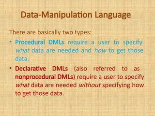 Data-Manipulation Language
There are basically two types:
• Procedural DMLs require a user to specify
what data are needed and how to get those
data.
• Declarative DMLs (also referred to as
nonprocedural DMLs) require a user to specify
what data are needed without specifying how
to get those data.
 