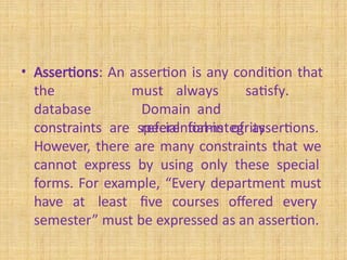 • Assertions: An assertion is any condition that
the
database
constraints
must always satisfy.
Domain and
referential-integrity
constraints are special forms of assertions.
However, there are many constraints that we
cannot express by using only these special
forms. For example, “Every department must
have at least five courses offered every
semester” must be expressed as an assertion.
 