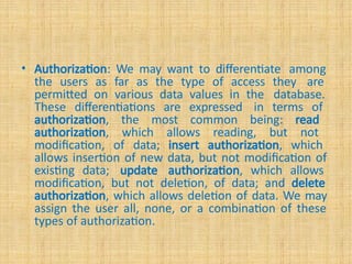 • Authorization: We may want to differentiate among
the users as far as the type of access they are
permitted on various data values in the database.
These differentiations are expressed in terms of
authorization, the most common being: read
authorization, which allows reading, but not
modification, of data; insert authorization, which
allows insertion of new data, but not modification of
existing data; update authorization, which allows
modification, but not deletion, of data; and delete
authorization, which allows deletion of data. We may
assign the user all, none, or a combination of these
types of authorization.
 