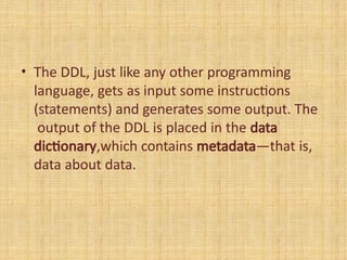 • The DDL, just like any other programming
language, gets as input some instructions
(statements) and generates some output. The
output of the DDL is placed in the data
dictionary,which contains metadata—that is,
data about data.
 