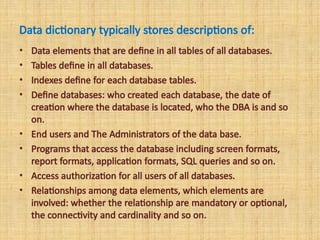 Data dictionary typically stores descriptions of:
• Data elements that are define in all tables of all databases.
• Tables define in all databases.
• Indexes define for each database tables.
• Define databases: who created each database, the date of
creation where the database is located, who the DBA is and so
on.
• End users and The Administrators of the data base.
• Programs that access the database including screen formats,
report formats, application formats, SQL queries and so on.
• Access authorization for all users of all databases.
• Relationships among data elements, which elements are
involved: whether the relationship are mandatory or optional,
the connectivity and cardinality and so on.
 