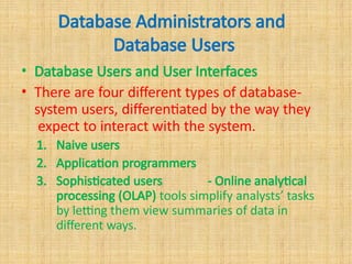 Database Administrators and
Database Users
• Database Users and User Interfaces
• There are four different types of database-
system users, differentiated by the way they
expect to interact with the system.
1. Naive users
2. Application programmers
3. Sophisticated users - Online analytical
processing (OLAP) tools simplify analysts’ tasks
by letting them view summaries of data in
different ways.
 