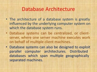 Database Architecture
• The architecture of a database system is greatly
influenced by the underlying computer system on
which the database system runs.
• Database systems can be centralized, or client-
server, where one server machine executes work
on behalf of multiple client machines.
• Database systems can also be designed to exploit
parallel computer architectures. Distributed
databases which span multiple geographically
separated machines.
 