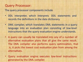 Query Processor:
The query processor components include
• DDL interpreter, which interprets DDL statements and
records the definitions in the data dictionary.
• DML compiler, which translates DML statements in a query
language into an evaluation plan consisting of low-level
instructions that the query evaluation engine understands.
• A query can usually be translated into any of a number of
alternative evaluation plans that all give the same result.
The DML compiler also performs query optimization, that
is, it picks the lowest cost evaluation plan from among the
alternatives.
• Query evaluation engine executes low-level instructions
generated by the DML compiler.
 