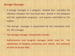 Storage Manager:
• A storage manager is a program module that provides the
interface between the low level data stored in the database
and the application programs and queries submitted to the
system.
• The storage manager is responsible for the interaction with
the file manager.
• The storage manager components include:
• Authorization and integrity manager, which tests for the
satisfaction of integrity constraints and checks the authority
of users to access data.
 