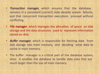 • Transaction manager, which ensures that the database
remains in a consistent (correct) state despite system failures,
and that concurrent transaction executions proceed without
conflicting.
• File manager, which manages the allocation of space on disk
storage and the data structures used to represent information
stored on disk.
• Buffer manager, which is responsible for fetching data from
disk storage into main memory, and deciding what data to
cache in main memory.
• The buffer manager is a critical part of the database system,
since it enables the database to handle data sizes that are
much larger than the size of main memory.
 