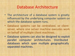 Database Architecture
• The architecture of a database system is greatly
influenced by the underlying computer system on
which the database system runs.
• Database systems can be centralized, or client-
server, where one server machine executes work
on behalf of multiple client machines.
• Database systems can also be designed to exploit
parallel computer architectures. Distributed
databases which span multiple geographically
separated machines.
 