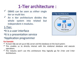 1-Tier architecture :
 DBMS can be seen as either single
tier or multi tier.
 An n tier architecture divides the
whole system into related but
independent n modules.
1-Tier:
•It is a user interface
•It is a presentation service
•Application programmer
For Example:
 To learn SQL we set up an SQL server and the database on the local system.
 This enables us to directly interact with the relational database and execute
operations.
 The industry won’t use this architecture they logically go for 2-tier and 3-tier
Architecture.
 