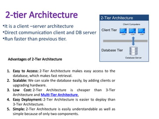 2-tier Architecture
•It is a client –server architecture
•Direct communication client and DB server
•Run faster than previous tier.
Advantages of 2-Tier Architecture
1. Easy to Access: 2-Tier Architecture makes easy access to the
database, which makes fast retrieval.
2. Scalable: We can scale the database easily, by adding clients or
upgrading hardware.
3. Low Cost: 2-Tier Architecture is cheaper than 3-Tier
Architecture and Multi-Tier Architecture.
4. Easy Deployment: 2-Tier Architecture is easier to deploy than
3-Tier Architecture.
5. Simple: 2-Tier Architecture is easily understandable as well as
simple because of only two components.
 
