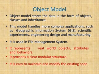 Object Model
• Object model stores the data in the form of objects,
classes and inheritance.
• This model handles more complex applications, such
as Geographic Information System (GIS), scientific
experiments, engineering design and manufacturing.
• It is used in File Management System.
• It represents real world objects, attributes
and behaviors.
• It provides a clear modular structure.
• It is easy to maintain and modify the existing code.
 