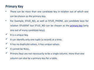 Primary Key
• There can be more than one candidate key in relation out of which one
can be chosen as the primary key.
• For Example, STUD_NO, as well as STUD_PHONE, are candidate keys for
relation STUDENT but STUD_NO can be chosen as the primary key (only
one out of many candidate keys).
 It is a unique key.
 It can identify only one tuple (a record) at a time.
 It has no duplicate values, it has unique values.
 It cannot be NULL.
 Primary keys are not necessarily to be a single column; more than one
column can also be a primary key for a table.
 