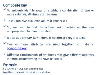 Composite Key:
 To uniquely identify rows of a table, a combination of two or
more columns/attributes can be used.
 It still can give duplicate values in rare cases.
 So, we need to find the optimal set of attributes that can
uniquely identify rows in a table.
 It acts as a primary key if there is no primary key in a table
 Two or more attributes are used together to make a
composite key.
 Different combinations of attributes may give different accuracy
in terms of identifying the rows uniquely.
Example:
FULLNAME + DOB can be combined
together to access the details of a student.
 