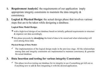 1. Requirement Analysis: the requirements of our application imply
appropriate integrity constraints to maintain the data integrity &
consistency.
2. Logical & Physical Design: the actual design phase that involves various
steps that are to be taken while designing a database.
Logical Data Model Design:
 with a high-level design of our database based on initially gathered requirements to structure
& organize our data accordingly.
 this phase proceeds by identifying the kind of data to be stored and what relationship will
exist among those data.
Physical Design of Data Model:
 The implementation of the logical design made in the previous stage. All the relationships
among data and integrity constraints are implemented to maintain consistency & generate
the actual database.
3. Data Insertion and testing for various integrity Constraints
 This phase involves testing our database for its integrity to see if something got left out or,
if anything new to add & then integrating it with the desired application.
 