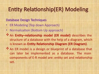 Entity Relationship(ER) Modeling
Database Design Techniques
• ER Modeling (Top down Approach)
• Normalization (Bottom Up approach)
An Entity–relationship model (ER model) describes the
structure of a database with the help of a diagram, which
is known as Entity Relationship Diagram (ER Diagram).
An ER model is a design or blueprint of a database that
can later be implemented as a database. The main
components of E-R model are: entity set and relationship
set.
 