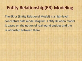 Entity Relationship(ER) Modeling
The ER or (Entity Relational Model) is a high-level
conceptual data model diagram. Entity-Relation model
is based on the notion of real-world entities and the
relationship between them.
 