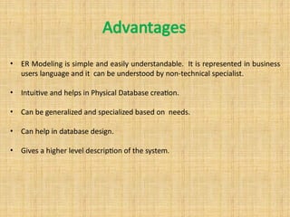 Advantages
• ER Modeling is simple and easily understandable. It is represented in business
users language and it can be understood by non-technical specialist.
• Intuitive and helps in Physical Database creation.
• Can be generalized and specialized based on needs.
• Can help in database design.
• Gives a higher level description of the system.
 