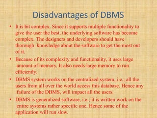 Disadvantages of DBMS
• It is bit complex. Since it supports multiple functionality to
give the user the best, the underlying software has become
complex. The designers and developers should have
thorough knowledge about the software to get the most out
of it.
• Because of its complexity and functionality, it uses large
amount of memory. It also needs large memory to run
efficiently.
• DBMS system works on the centralized system, i.e.; all the
users from all over the world access this database. Hence any
failure of the DBMS, will impact all the users.
• DBMS is generalized software, i.e.; it is written work on the
entire systems rather specific one. Hence some of the
application will run slow.
 