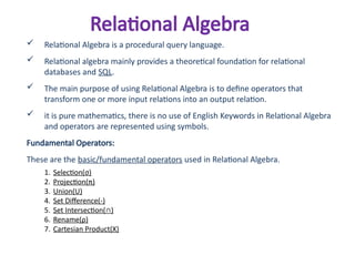 Relational Algebra
 Relational Algebra is a procedural query language.
 Relational algebra mainly provides a theoretical foundation for relational
databases and SQL.
 The main purpose of using Relational Algebra is to define operators that
transform one or more input relations into an output relation.
 it is pure mathematics, there is no use of English Keywords in Relational Algebra
and operators are represented using symbols.
Fundamental Operators:
These are the basic/fundamental operators used in Relational Algebra.
1. Selection(σ)
2. Projection(π)
3. Union(U)
4. Set Difference(-)
5. Set Intersection(∩)
6. Rename(ρ)
7. Cartesian Product(X)
 