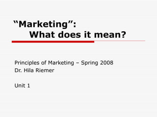 “ Marketing”: What does it mean? Principles of Marketing – Spring 2008 Dr. Hila Riemer Unit 1 
