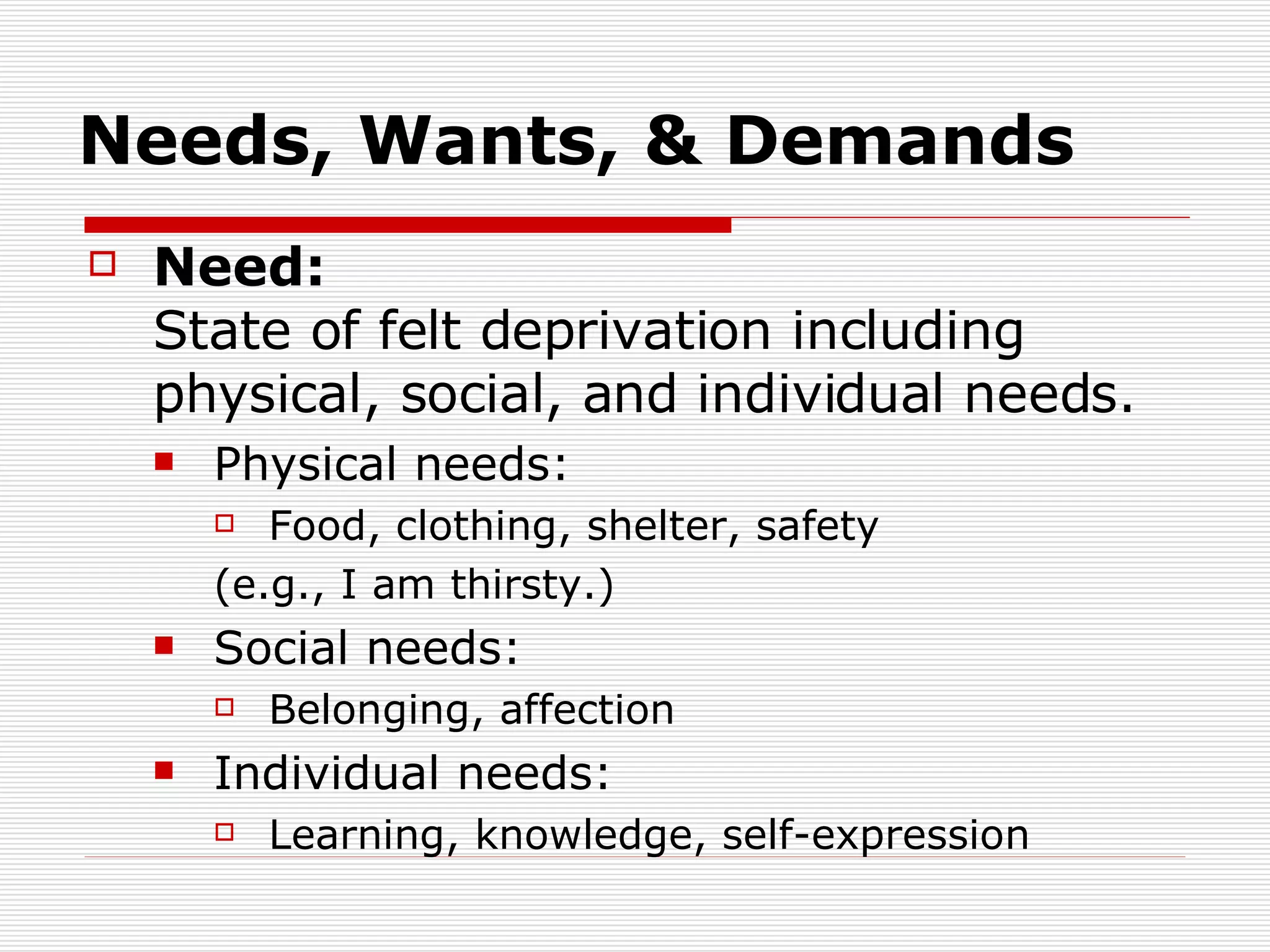 Needs, Wants, & Demands Need:   State of felt deprivation including physical, social, and individual needs. Physical needs: Food, clothing, shelter, safety  (e.g., I am thirsty.) Social needs: Belonging, affection Individual needs: Learning, knowledge, self-expression 