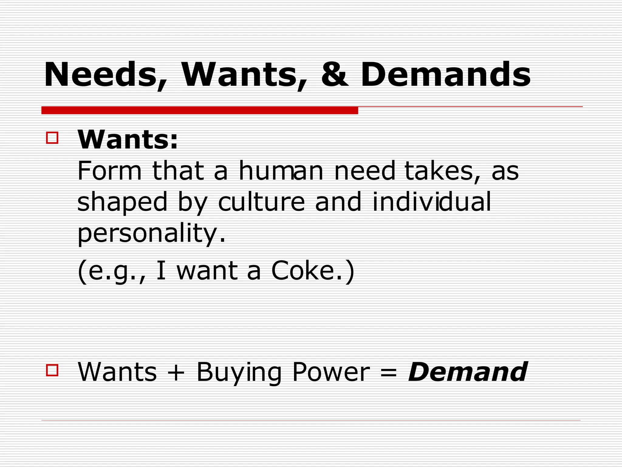 Wants:  Form that a human need takes, as shaped by culture and individual personality. (e.g., I want a Coke.) Wants + Buying Power =  Demand Needs, Wants, & Demands 
