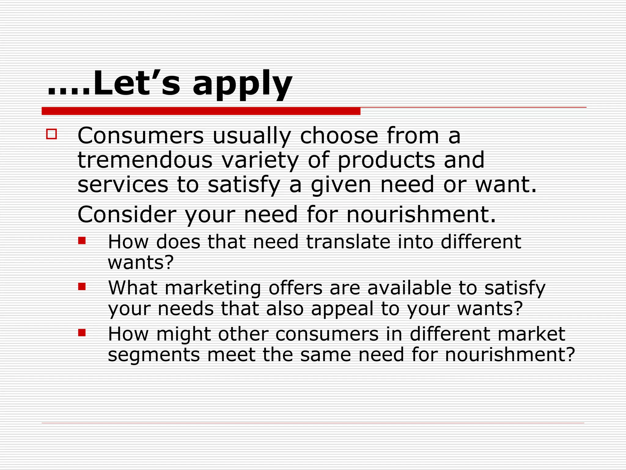 Let’s apply…. Consumers usually choose from a tremendous variety of products and services to satisfy a given need or want.  Consider your need for nourishment.  How does that need translate into different  wants?  What marketing offers are available to satisfy  your needs that also appeal to your wants?  How might other consumers in different market  segments meet the same need for nourishment? 