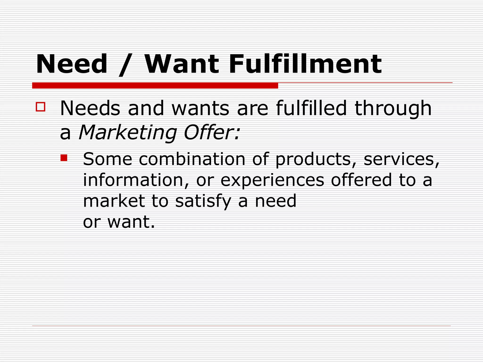 Need / Want Fulfillment Needs and wants are fulfilled through a  Marketing Offer : Some combination of products, services, information, or experiences offered to a market to satisfy a need  or want. 
