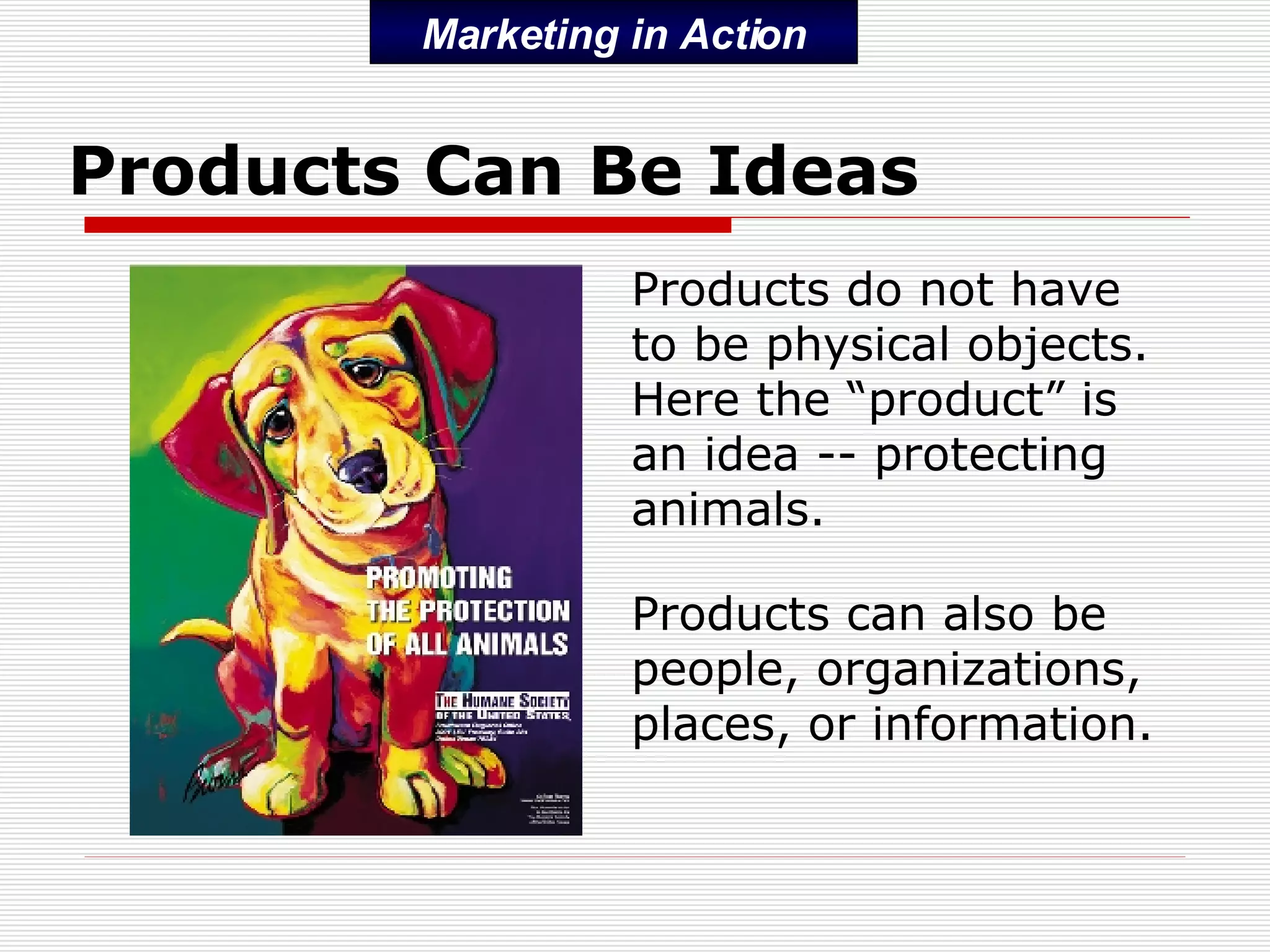 Products Can Be Ideas Products do not have to be physical objects.  Here the “product” is an idea -- protecting animals. Products can also be people, organizations, places, or information. Marketing in Action 
