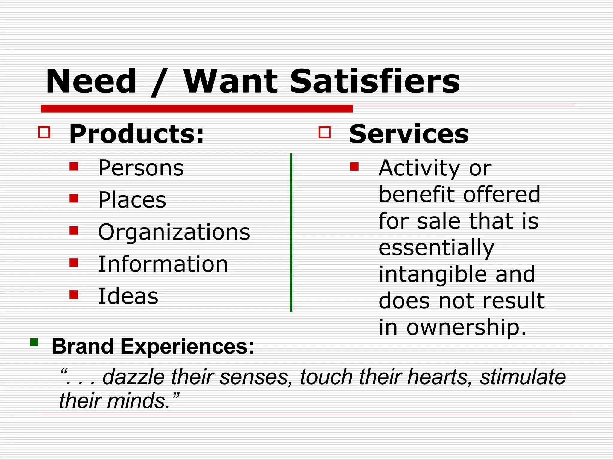 Need / Want Satisfiers Products: Persons Places Organizations Information Ideas Services Activity or benefit offered for sale that is essentially intangible and does not result in ownership. Brand Experiences:  “ . . . dazzle their senses, touch their hearts, stimulate their minds.” 