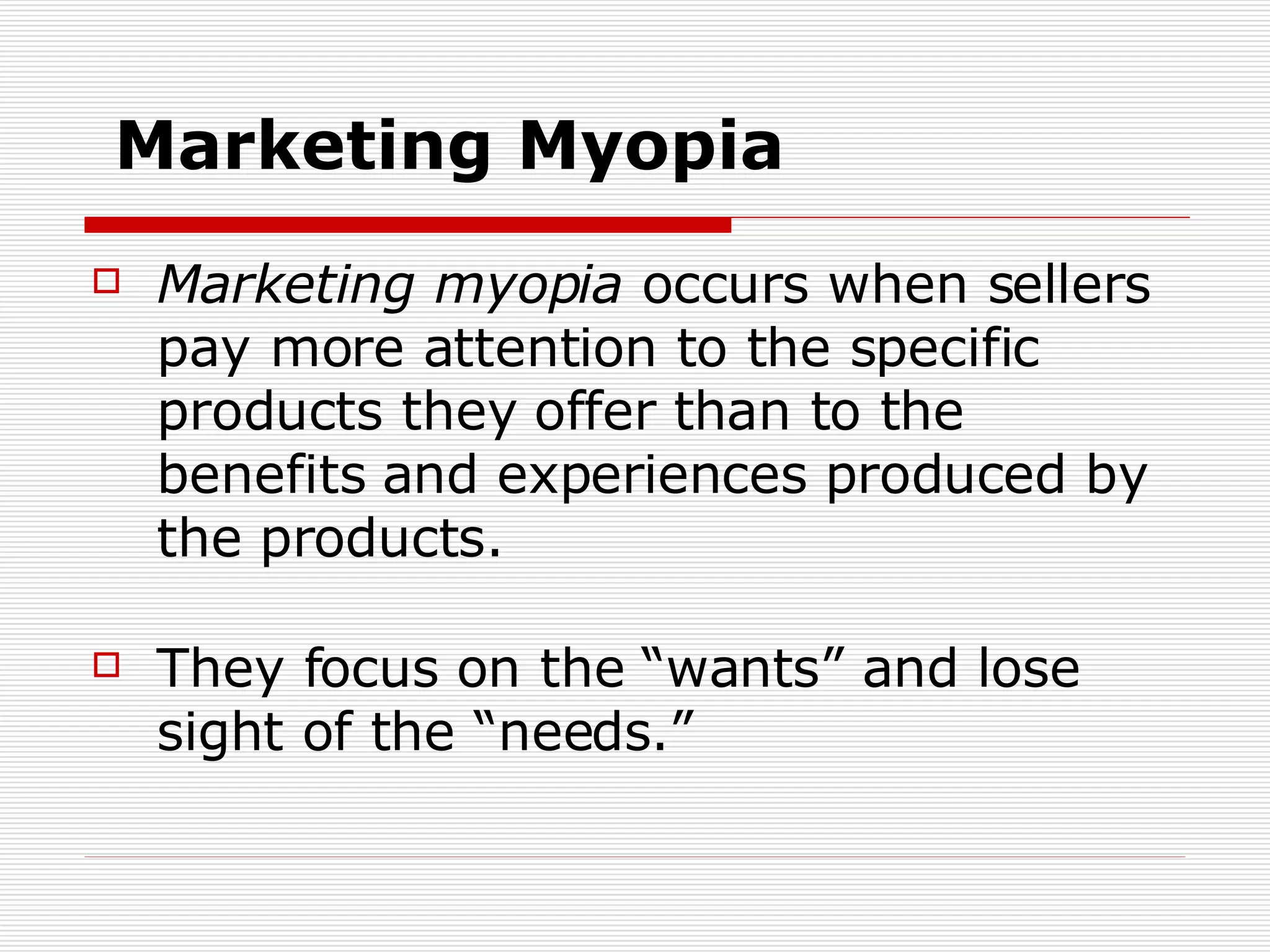 Marketing Myopia Marketing myopia  occurs when sellers pay more attention to the specific products they offer than to the benefits and experiences produced by the products. They focus on the “wants” and lose sight of the “needs.” 