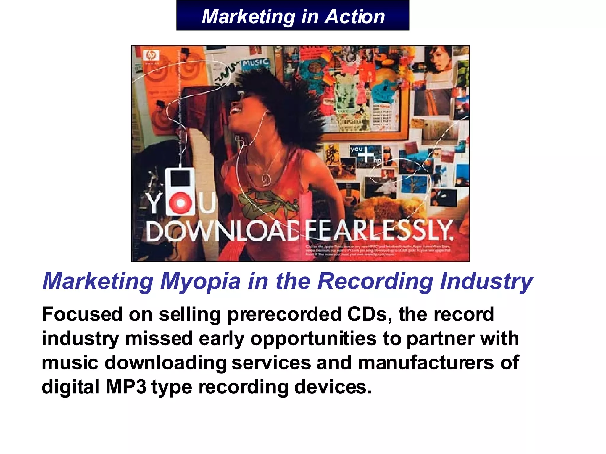 Marketing in Action Focused on selling prerecorded CDs, the record industry missed early opportunities to partner with music downloading services and manufacturers of digital MP3 type recording devices.  Marketing Myopia in the Recording Industry 