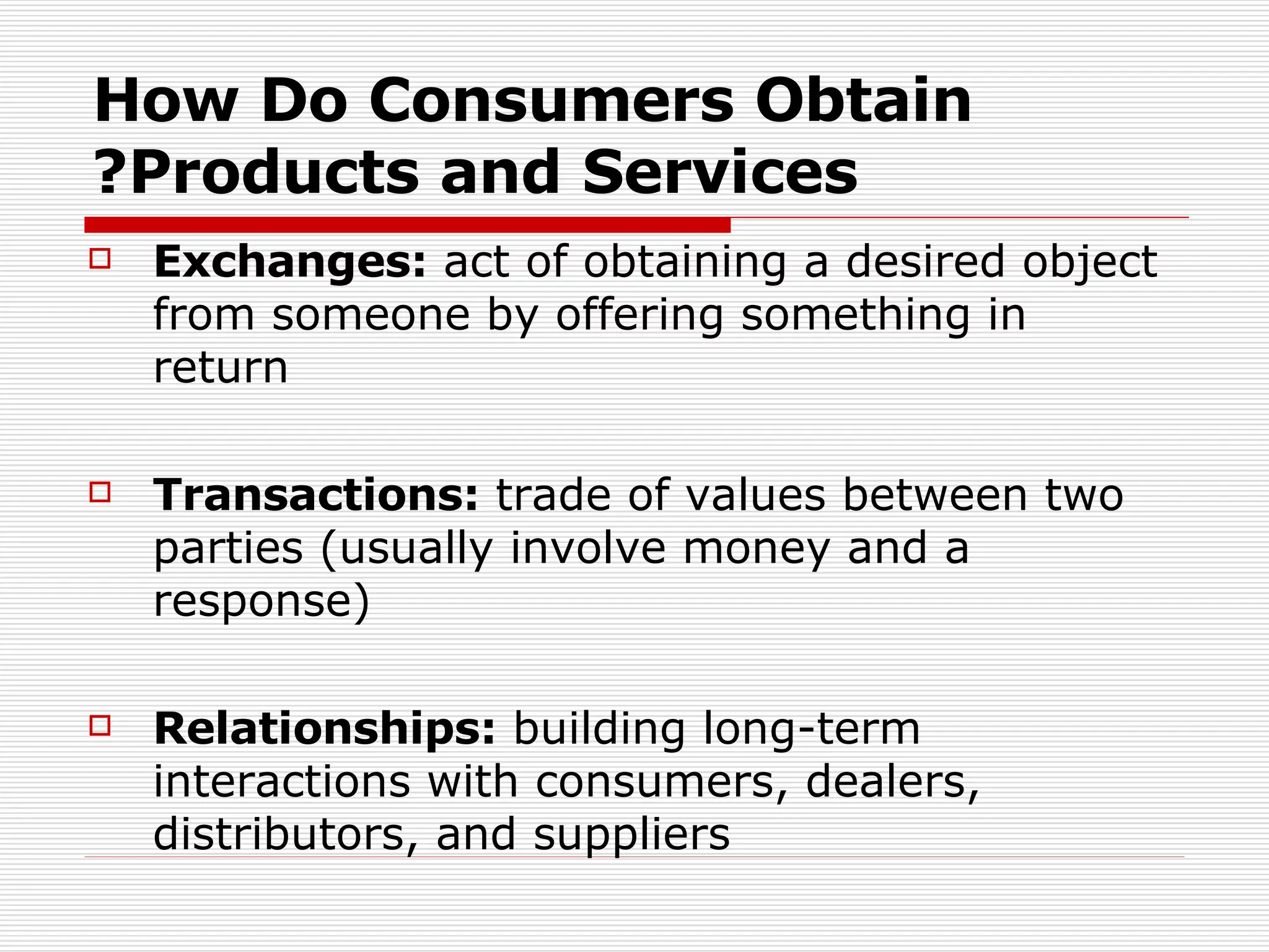 How Do Consumers Obtain Products and Services? Exchanges:  act of obtaining a desired object from someone by offering something in return Transactions:  trade of values between two parties (usually involve money and a response) Relationships:  building long-term interactions with consumers, dealers, distributors, and suppliers 