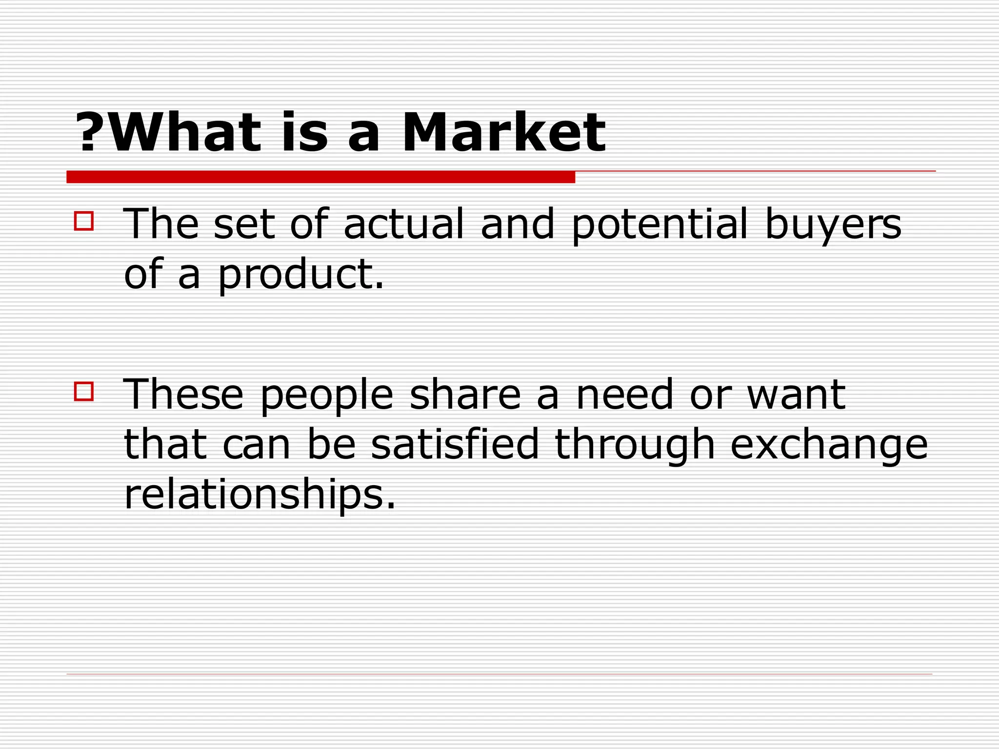 What is a Market? The set of actual and potential buyers of a product. These people share a need or want that can be satisfied through exchange relationships. 