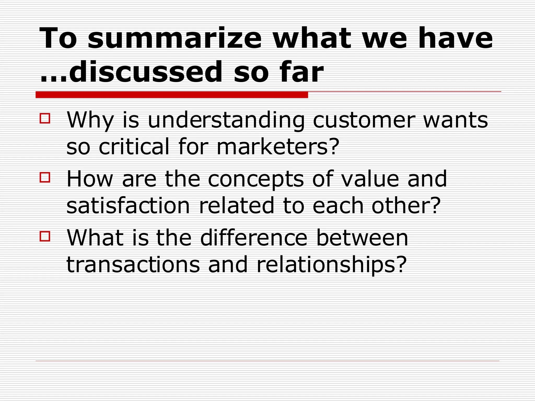 To summarize what we have discussed so far… Why is understanding customer wants so critical for marketers?  How are the concepts of value and satisfaction related to each other?  What is the difference between transactions and relationships? 