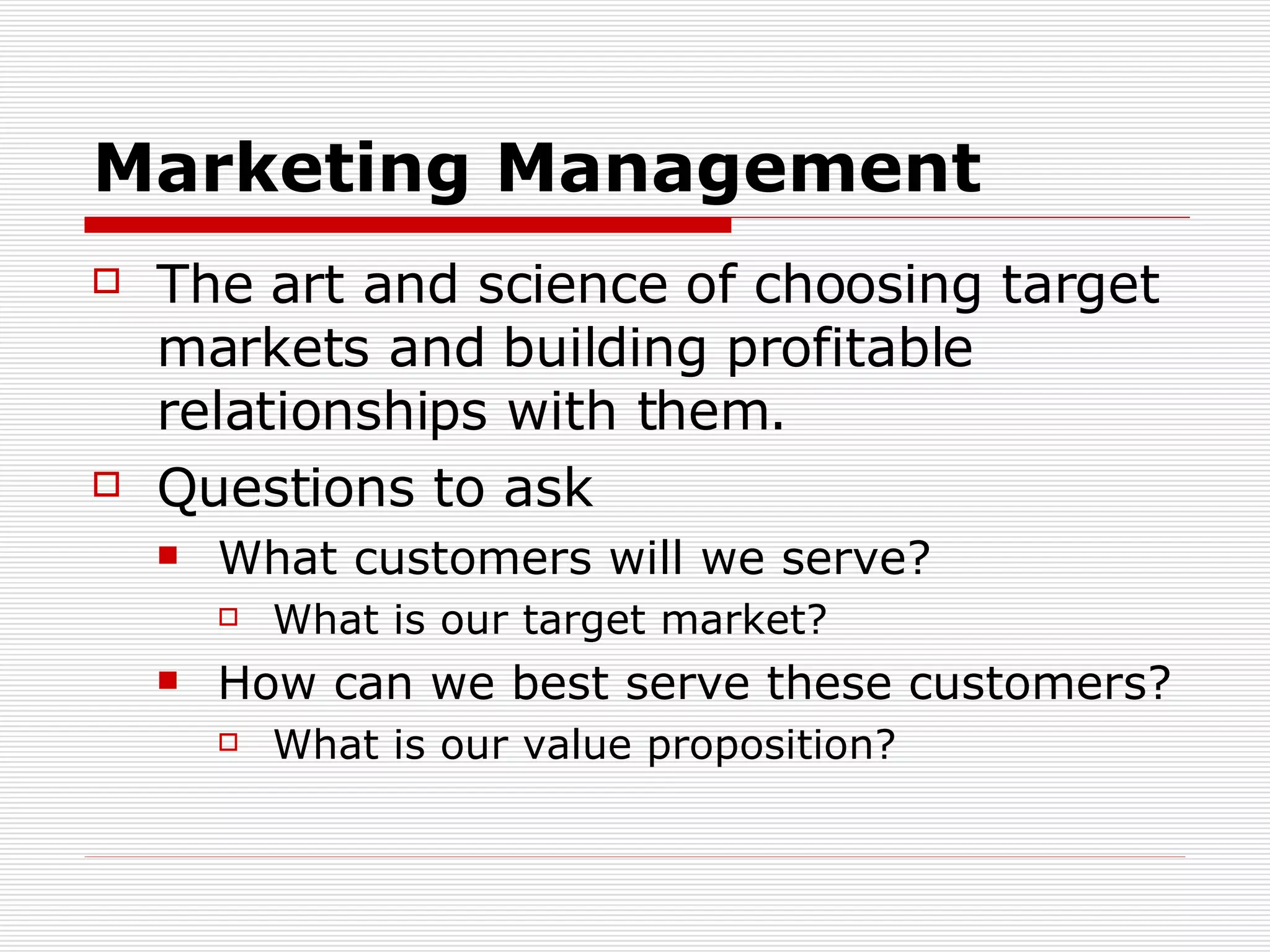 Marketing Management The art and science of choosing target markets and building profitable relationships with them. Questions to ask What customers will we serve? What is our target market? How can we best serve these customers? What is our value proposition? 