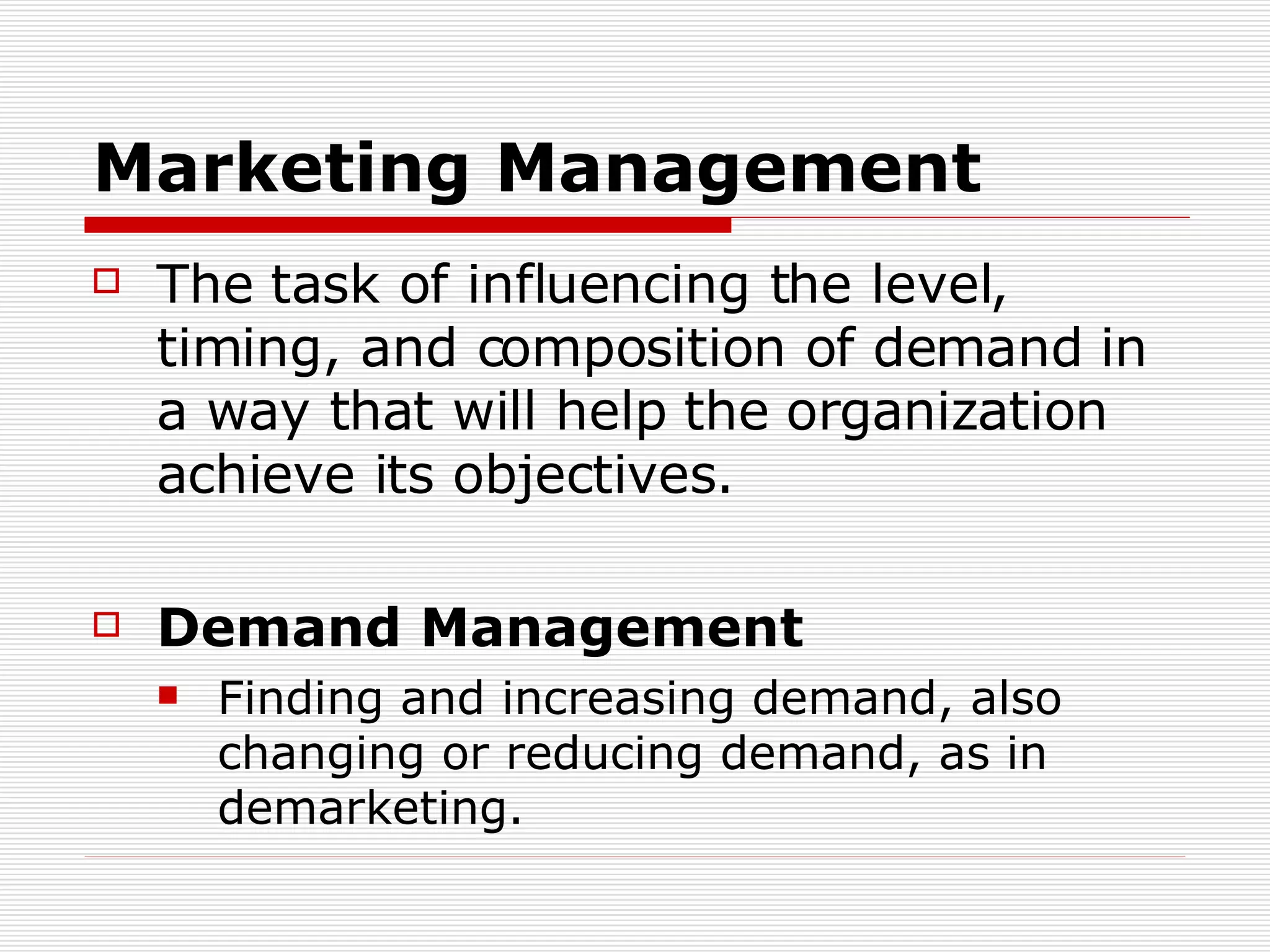 Marketing Management The task of influencing the level, timing, and composition of demand in a way that will help the organization achieve its objectives. Demand Management Finding and increasing demand, also changing or reducing demand, as in demarketing. 
