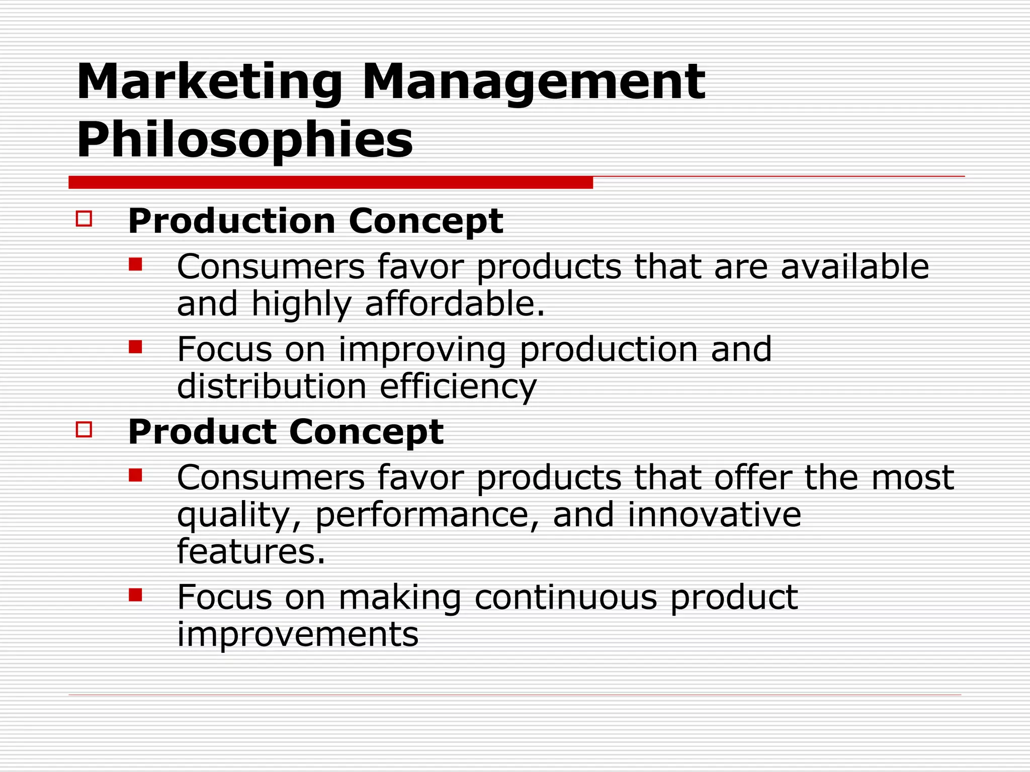 Marketing Management Philosophies Production Concept Consumers favor products that are available and highly affordable. Focus on improving production and distribution efficiency Product Concept Consumers favor products that offer the most quality, performance, and innovative features. Focus on making continuous product improvements 