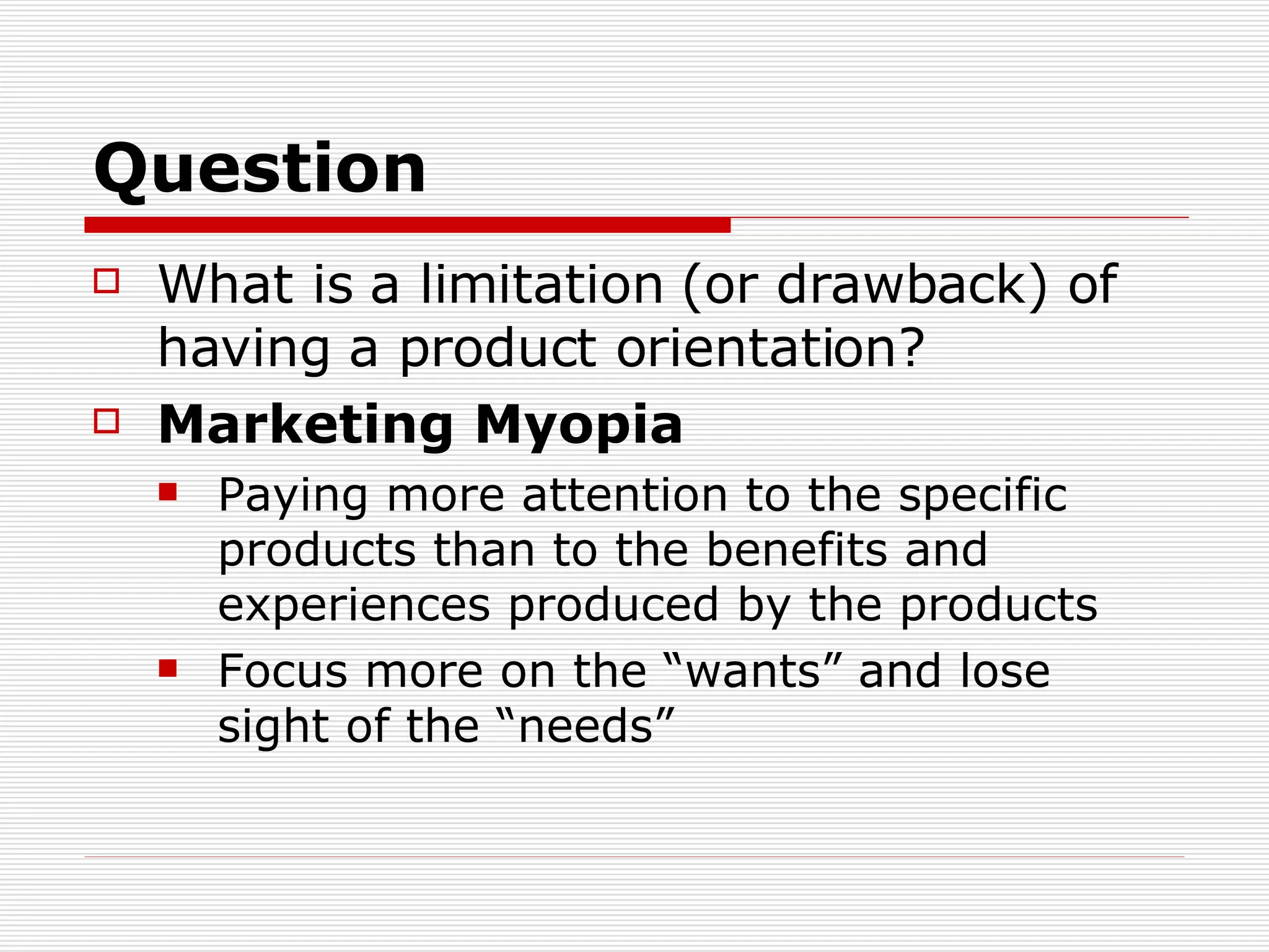 Question What is a limitation (or drawback) of having a product orientation? Marketing Myopia Paying more attention to the specific products than to the benefits and experiences produced by the products Focus more on the “wants” and lose sight of the “needs”  