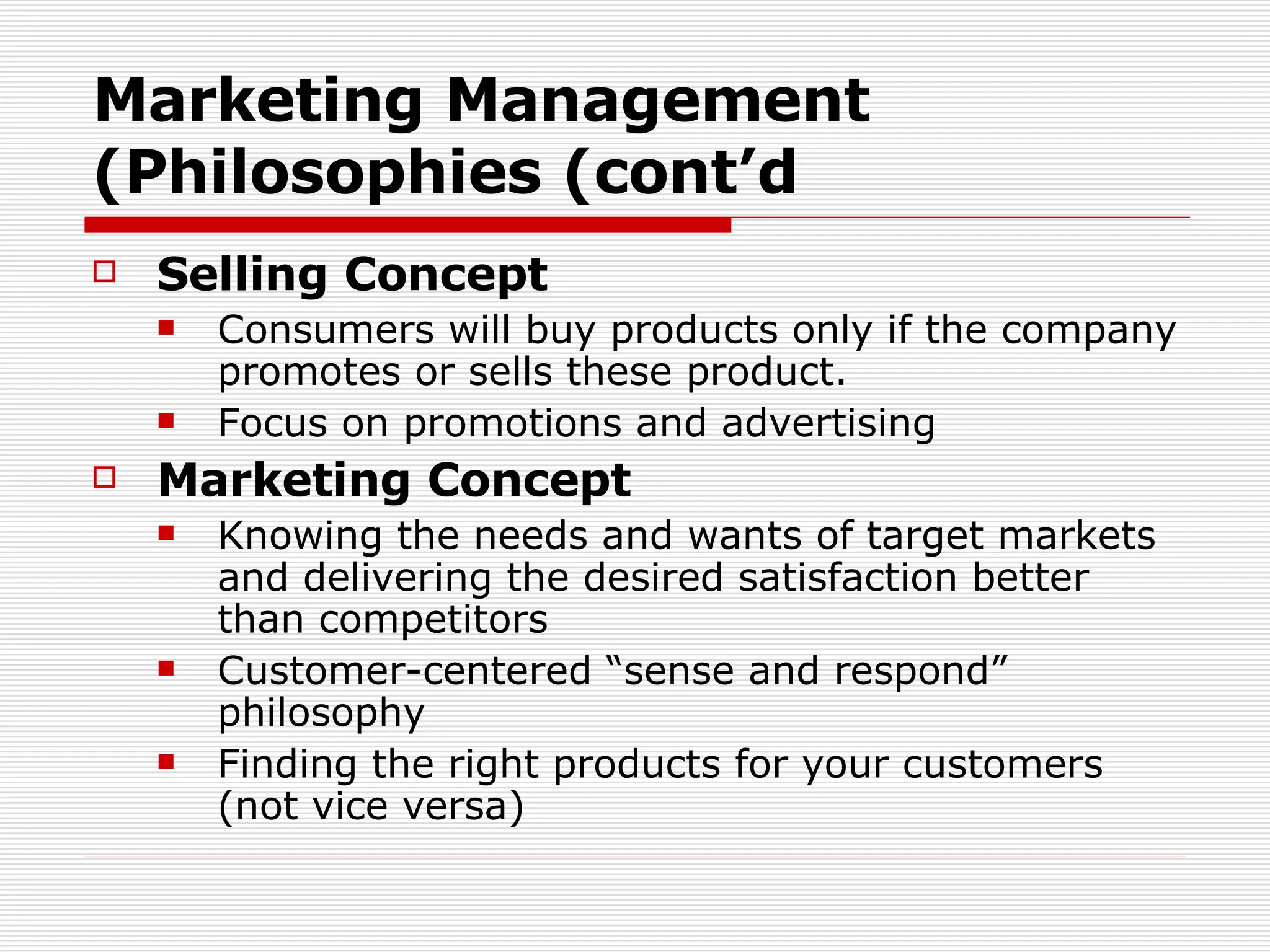 Marketing Management Philosophies (cont’d) Selling Concept Consumers will buy products only if the company promotes or sells these product. Focus on promotions and advertising Marketing Concept Knowing the needs and wants of target markets and delivering the desired satisfaction better than competitors Customer-centered “sense and respond” philosophy Finding the right products for your customers (not vice versa) 