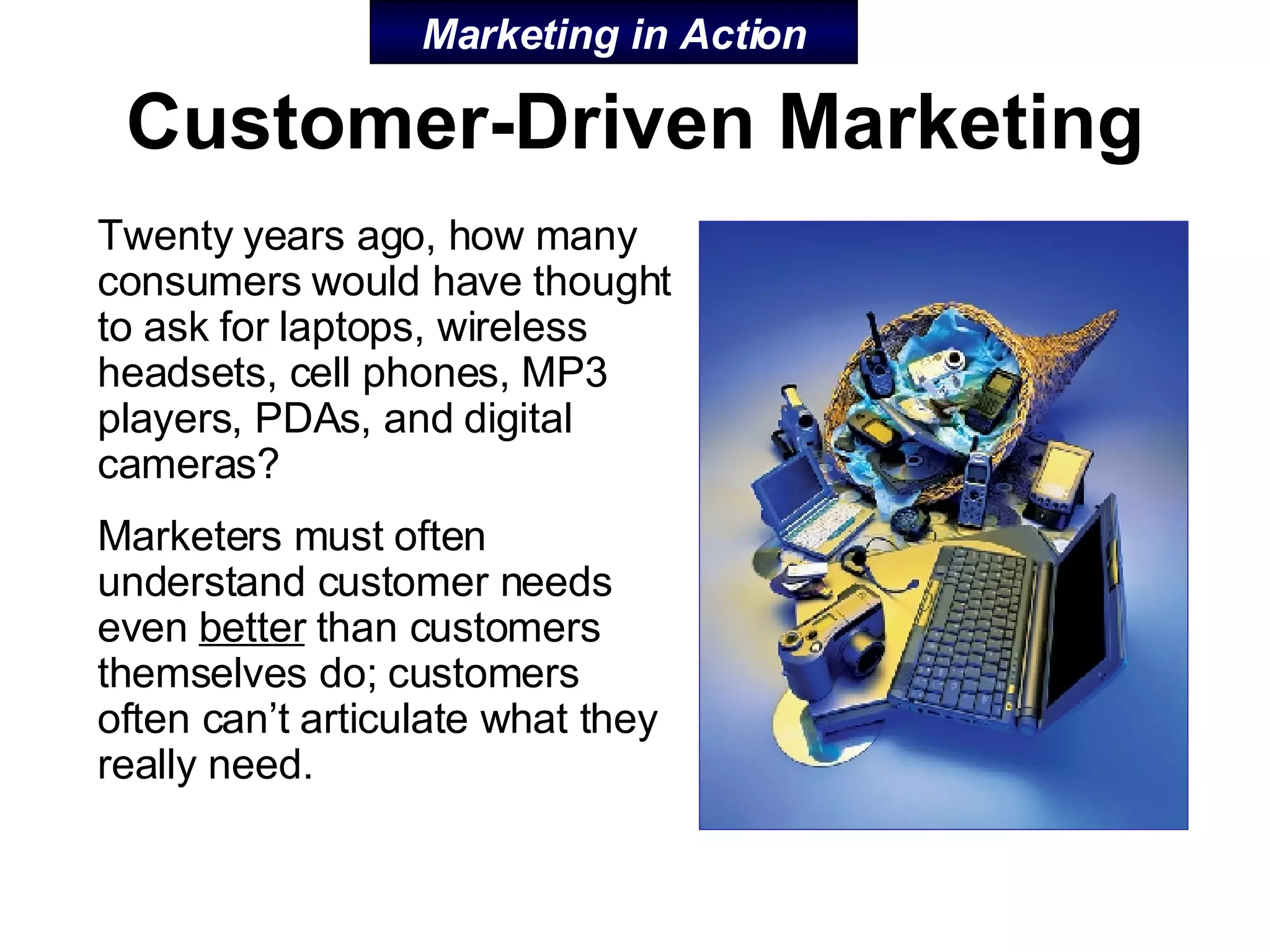 Customer-Driven Marketing Twenty years ago, how many consumers would have thought to ask for laptops, wireless headsets, cell phones, MP3 players, PDAs, and digital cameras? Marketers must often understand customer needs even  better  than customers themselves do; customers often can’t articulate what they really need. Marketing in Action 