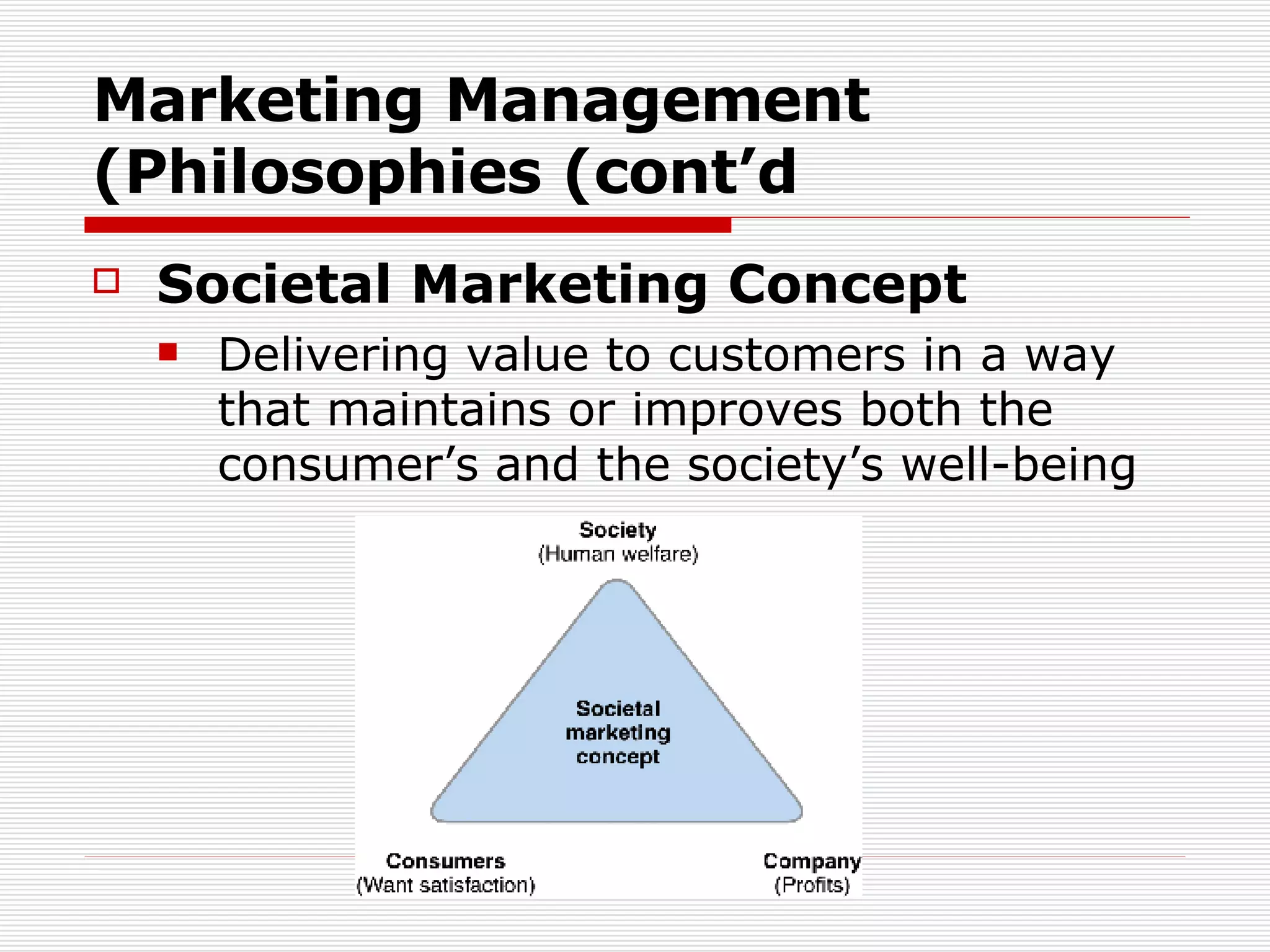 Marketing Management Philosophies (cont’d) Societal Marketing Concept Delivering value to customers in a way that maintains or improves both the consumer’s and the society’s well-being  