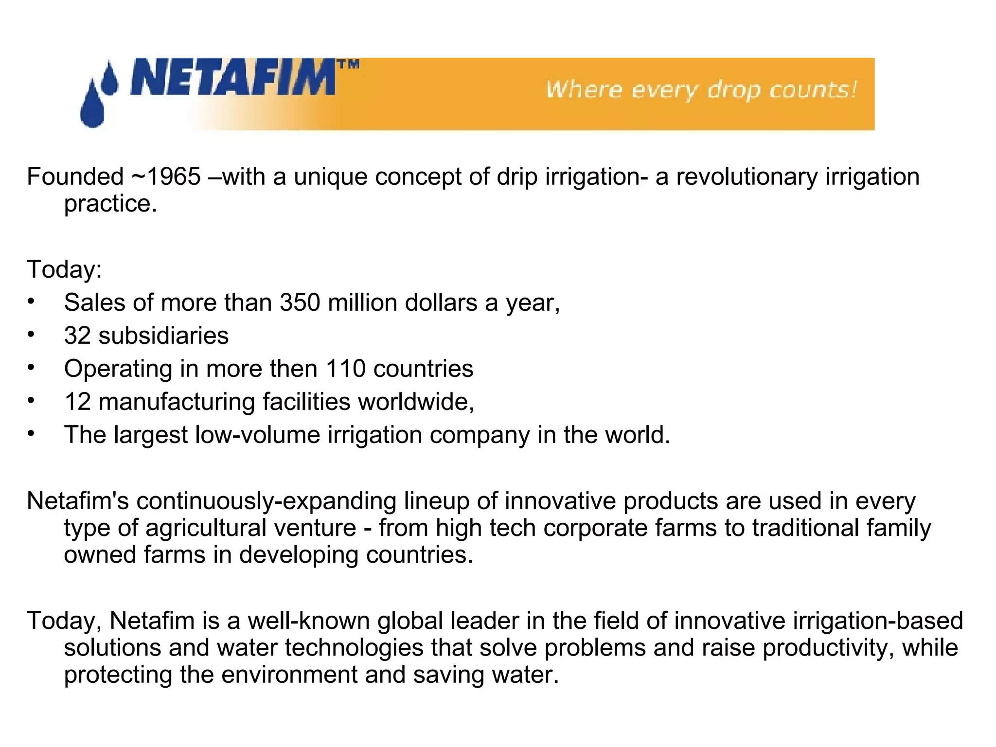 Founded ~1965 –with a unique concept of drip irrigation- a revolutionary irrigation practice. Today:  Sales of more than 350 million dollars a year,  32 subsidiaries  Operating in more then 110 countries 12 manufacturing facilities worldwide,  The largest low-volume irrigation company in the world.  Netafim's continuously-expanding lineup of innovative products are used in every type of agricultural venture - from high tech corporate farms to traditional family owned farms in developing countries. Today, Netafim is a well-known global leader in the field of innovative irrigation-based solutions and water technologies that solve problems and raise productivity, while protecting the environment and saving water. 